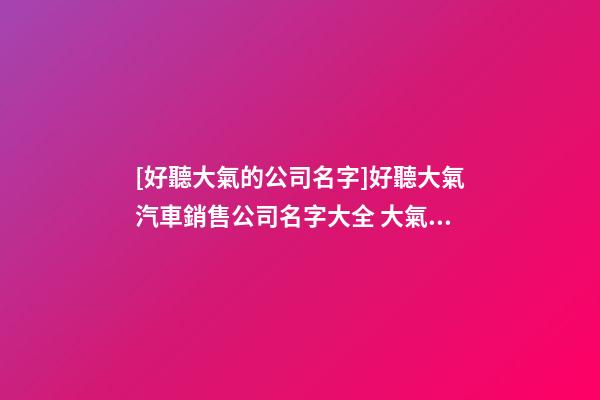 [好聽大氣的公司名字]好聽大氣汽車銷售公司名字大全 大氣時尚汽車銷售公司起名-第1張-公司起名-玄機派